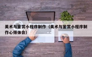 邹平美术与鉴赏小程序制作（美术与鉴赏小程序制作心得体会）
