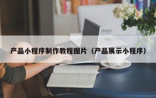邹平产品小程序制作教程图片（产品展示小程序）