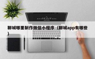 邹平聊城哪里制作微信小程序（聊城app有哪些）