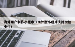 邹平海外用户制作小程序（海外版小程序支持微信支付）