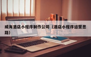 邹平威海酒店小程序制作公司（酒店小程序运营思路）